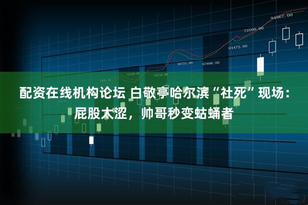 配资在线机构论坛 白敬亭哈尔滨“社死”现场：屁股太涩，帅哥秒变蛄蛹者