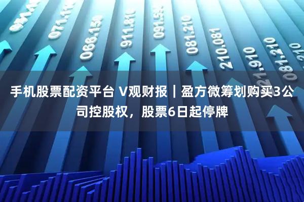 手机股票配资平台 V观财报｜盈方微筹划购买3公司控股权，股票6日起停牌