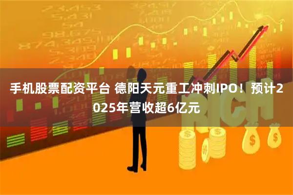 手机股票配资平台 德阳天元重工冲刺IPO！预计2025年营收超6亿元