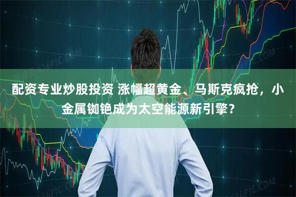 配资专业炒股投资 涨幅超黄金、马斯克疯抢，小金属铷铯成为太空能源新引擎？