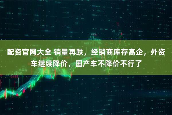 配资官网大全 销量再跌，经销商库存高企，外资车继续降价，国产车不降价不行了