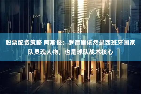 股票配资策略 阿斯报：罗德里依然是西班牙国家队灵魂人物，也是球队战术核心