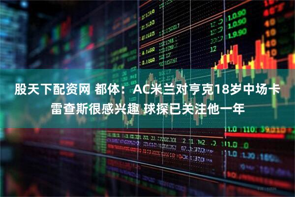 股天下配资网 都体:AC米兰对亨克18岁中场卡雷查斯很感兴趣 球探已关注他一年