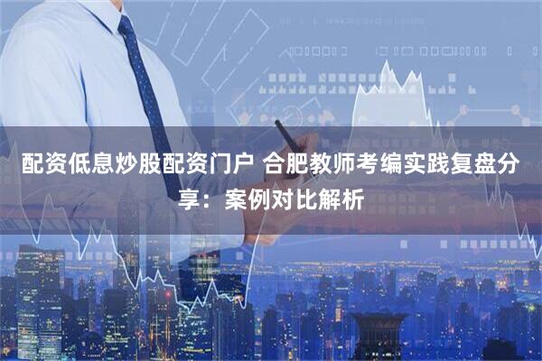 配资低息炒股配资门户 合肥教师考编实践复盘分享:案例对比解析