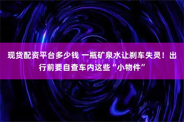 现货配资平台多少钱 一瓶矿泉水让刹车失灵!出行前要自查车内这些“小物件”