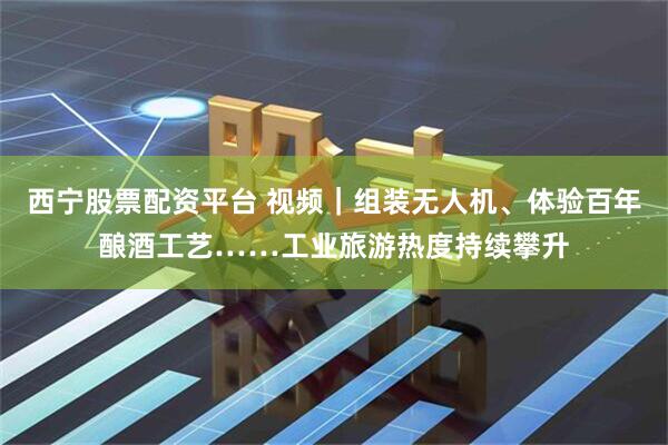 西宁股票配资平台 视频｜组装无人机、体验百年酿酒工艺……工业旅游热度持续攀升