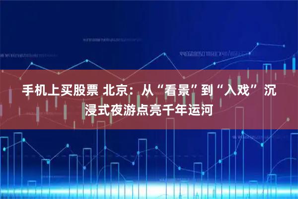 手机上买股票 北京：从“看景”到“入戏” 沉浸式夜游点亮千年运河