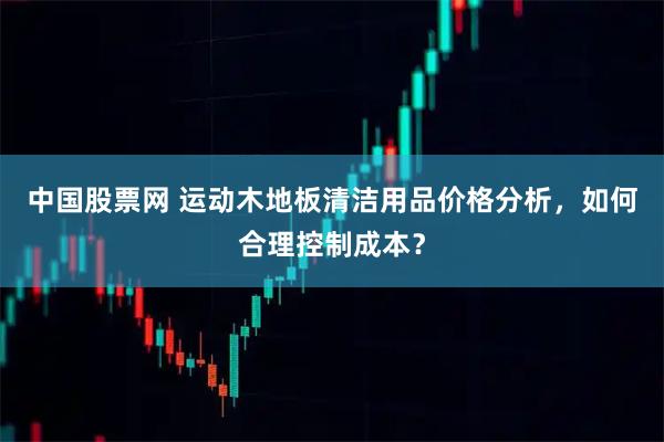 中国股票网 运动木地板清洁用品价格分析，如何合理控制成本？
