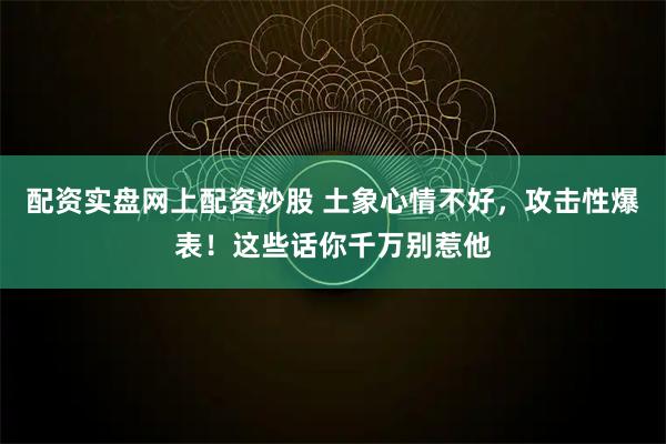 配资实盘网上配资炒股 土象心情不好，攻击性爆表！这些话你千万别惹他