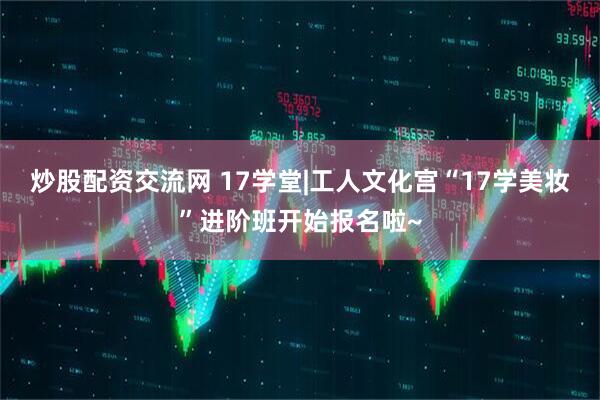 炒股配资交流网 17学堂|工人文化宫“17学美妆”进阶班开始报名啦~