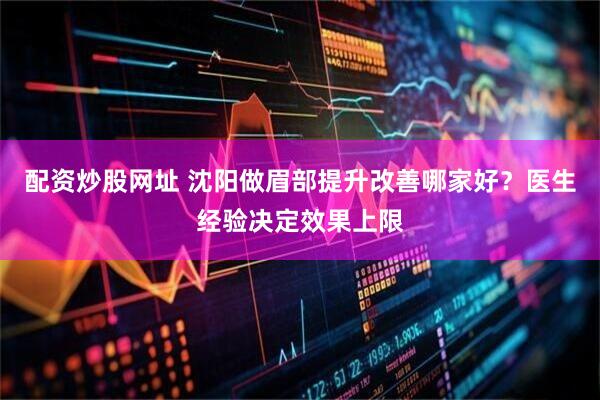 配资炒股网址 沈阳做眉部提升改善哪家好？医生经验决定效果上限